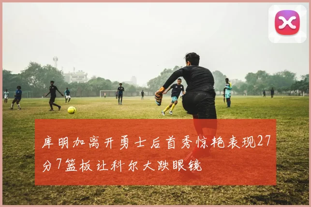 库明加离开勇士后首秀惊艳表现27分7篮板让科尔大跌眼镜