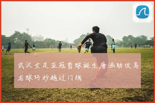 武汉女足亚冠首球诞生唐涵助攻乌龙球巧妙越过门线
