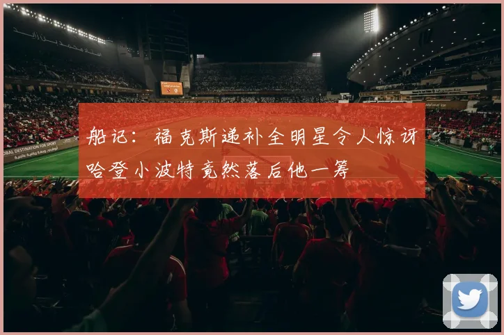 船记：福克斯递补全明星令人惊讶哈登小波特竟然落后他一筹