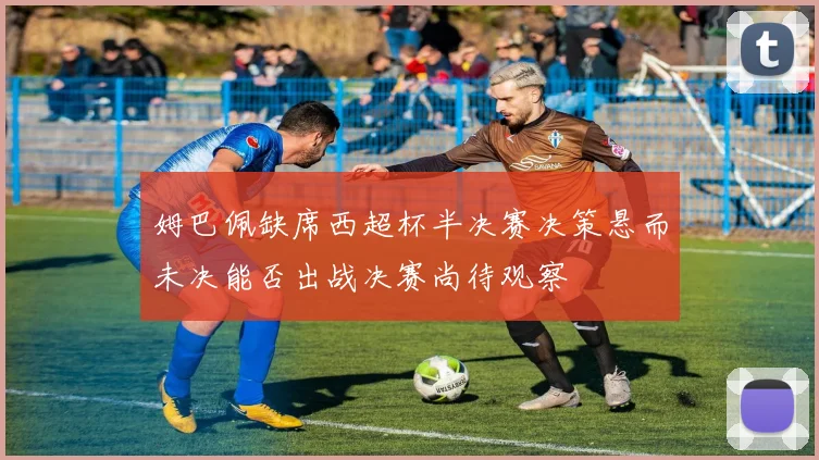 姆巴佩缺席西超杯半决赛决策悬而未决能否出战决赛尚待观察