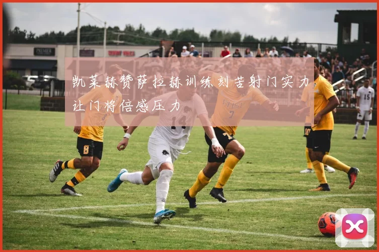 凯莱赫赞萨拉赫训练刻苦射门实力让门将倍感压力