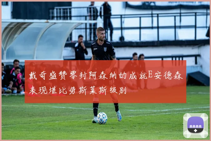 戴奇盛赞零封阿森纳的成就E安德森表现堪比劳斯莱斯级别