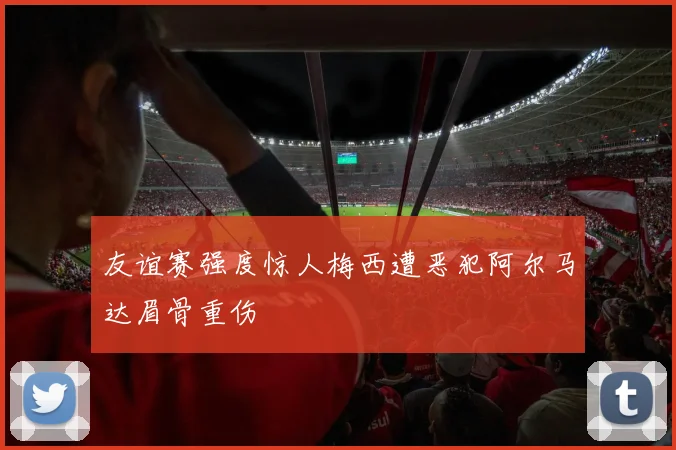 友谊赛强度惊人梅西遭恶犯阿尔马达眉骨重伤