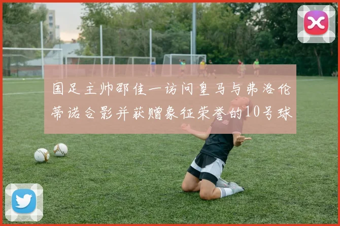 国足主帅邵佳一访问皇马与弗洛伦蒂诺合影并获赠象征荣誉的10号球衣