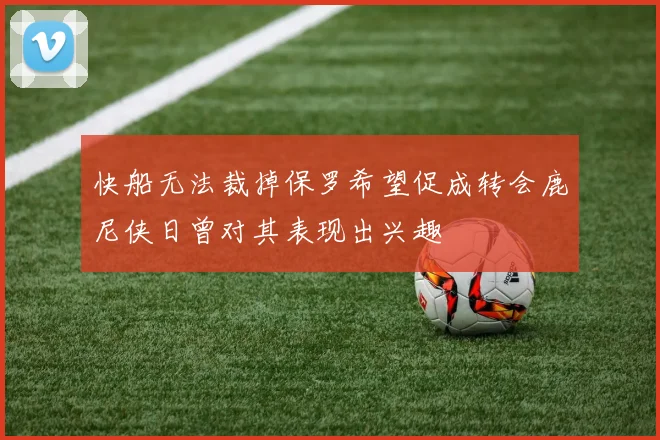 快船无法裁掉保罗希望促成转会鹿尼侠日曾对其表现出兴趣