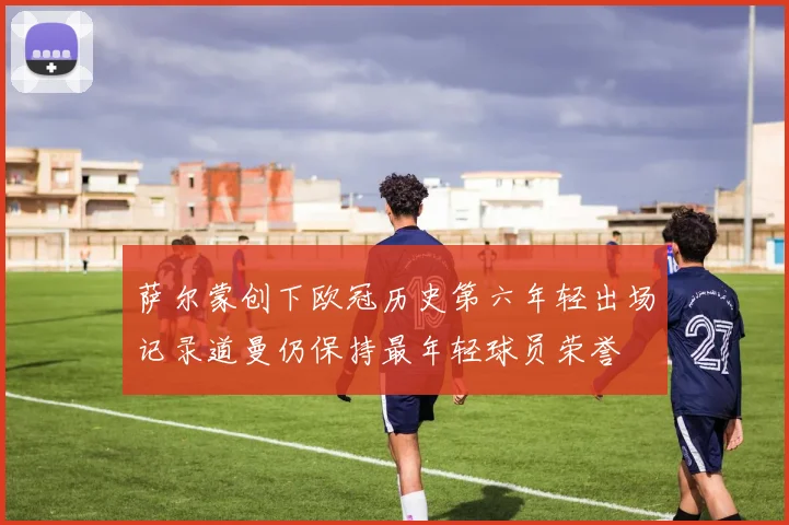 萨尔蒙创下欧冠历史第六年轻出场记录道曼仍保持最年轻球员荣誉