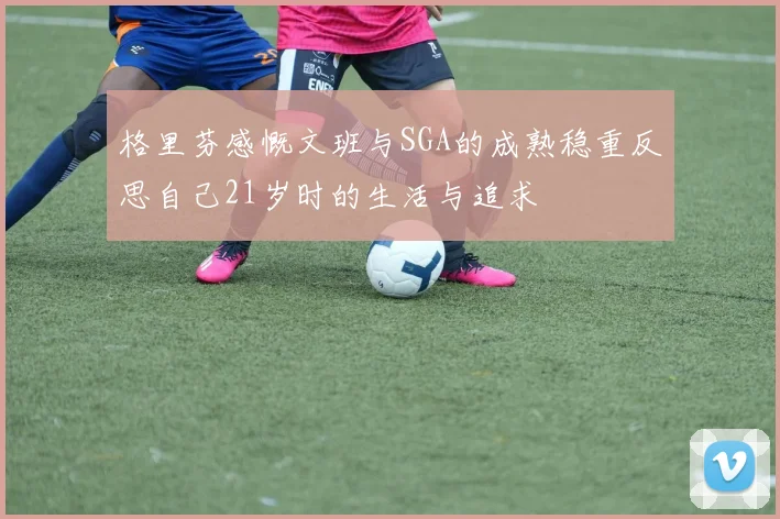 格里芬感慨文班与SGA的成熟稳重反思自己21岁时的生活与追求