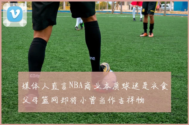 媒体人直言NBA商业本质球迷是衣食父母篮网却将小曾当作吉祥物