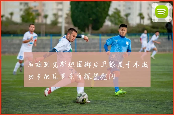 乌兹别克斯坦国脚后卫膝盖手术成功卡纳瓦罗亲自探望慰问