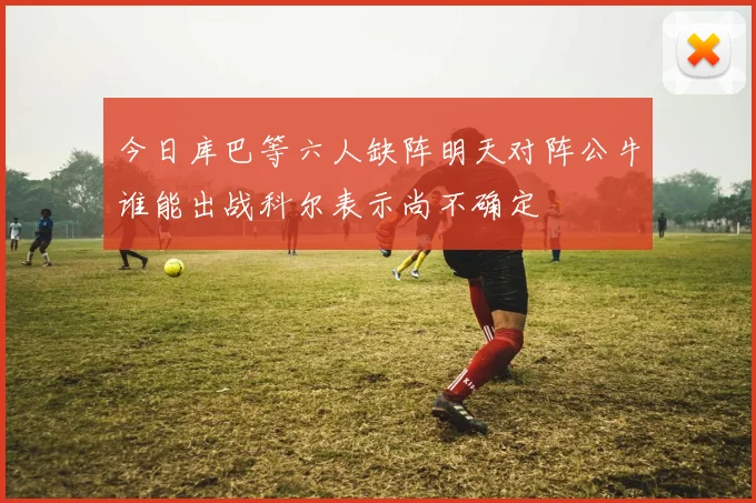 今日库巴等六人缺阵明天对阵公牛谁能出战科尔表示尚不确定