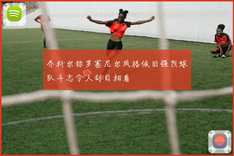 乔科尔称罗塞尼尔风格依旧强烈球队斗志令人刮目相看
