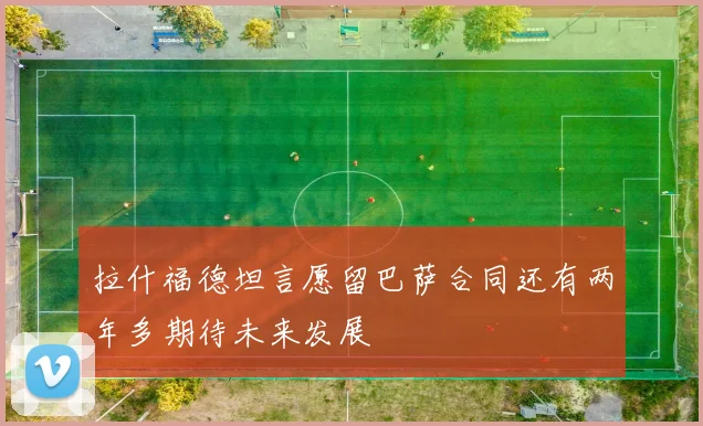拉什福德坦言愿留巴萨合同还有两年多期待未来发展