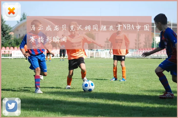马云成龙贝克汉姆同框共赏NBA中国赛精彩瞬间