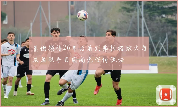 基德期待26年后看到弗拉格欧文与浓眉联手目前尚无任何保证
