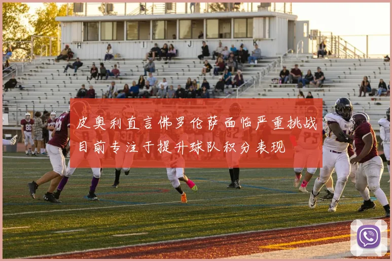 皮奥利直言佛罗伦萨面临严重挑战目前专注于提升球队积分表现