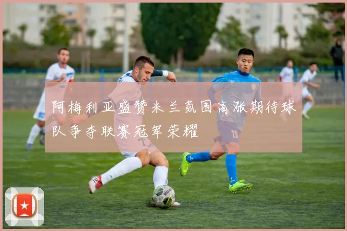 阿梅利亚盛赞米兰氛围高涨期待球队争夺联赛冠军荣耀