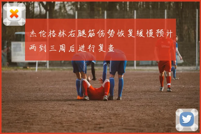 杰伦格林右腿筋伤势恢复缓慢预计两到三周后进行复查