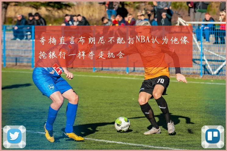 夸梅直言布朗尼不配打NBA认为他像抢银行一样夺走机会