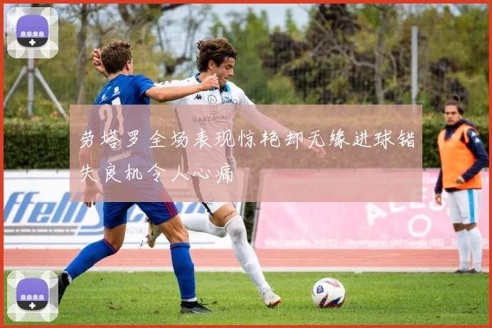 劳塔罗全场表现惊艳却无缘进球错失良机令人心痛