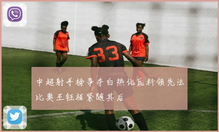 中超射手榜争夺白热化瓦科领先法比奥王钰栋紧随其后